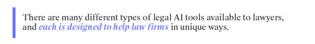 There are many different types of legal AI tools available to lawyers, and each is designed to help law firms in unique ways. Below are a few of the most common categories of legal AI software.&nbsp;&nbsp;