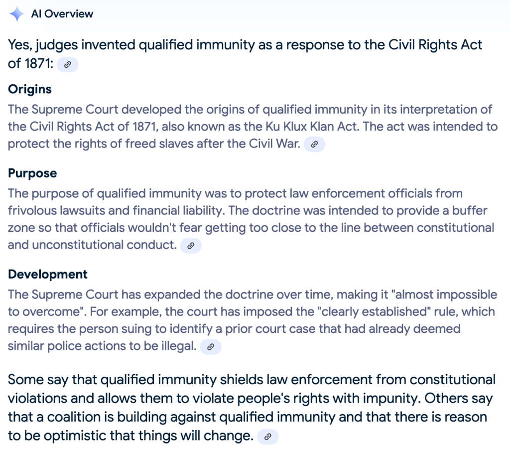 Get on the Ground When You See Police, or Enjoy a Little Use of Excessive Force 5 another Google AI summary that explains qualified immunity was invented by the Supreme Court "as a response to the Civil Rights Act of 1871"