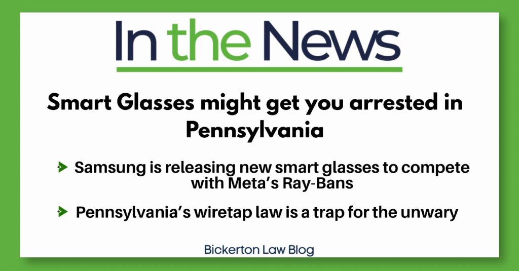 In the News
Smart Glasses might get you arrested in
Pennsylvania
&raquo; Samsung is releasing new smart glasses to compete with Meta's Ray-Bans
&rsaquo; Pennsylvania's wiretap law is a trap for the unwary
Bickerton Law Blog
